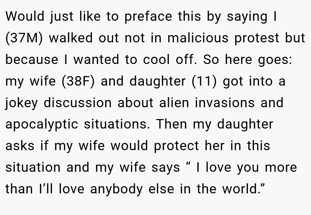 Would just like to preface this by saying I (37M) walked out not in malicious protest but because I wanted to cool off. So here goes: my wife (38F) and daughter (11) got into a jokey discussion about alien invasions and apocalyptic situations. Then my daughter asks if my wife would protect her in this situation and my wife says “ I love you more than I’ll love anybody else in the world.”