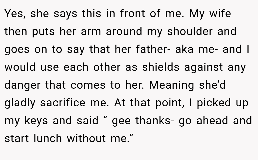 Yes, she says this in front of me. My wife then puts her arm around my shoulder and goes on to say that her father- aka me- and I would use each other as shields against any danger that comes to her. Meaning she’d gladly sacrifice me. At that point, I picked up my keys and said “ gee thanks- go ahead and start lunch without me.”