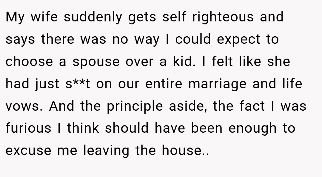 My wife suddenly gets self righteous and says there was no way I could expect to choose a spouse over a kid. I felt like she had just s**t on our entire marriage and life vows. And the principle aside, the fact I was furious I think should have been enough to excuse me leaving the house..