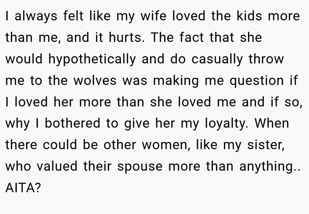 I always felt like my wife loved the kids more than me, and it hurts. The fact that she would hypothetically and do casually throw me to the wolves was making me question if I loved her more than she loved me and if so, why I bothered to give her my loyalty. When there could be other women, like my sister, who valued their spouse more than anything.. AITA?