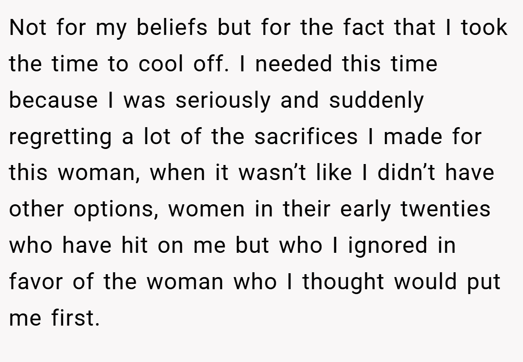 Not for my beliefs but for the fact that I took the time to cool off. I needed this time because I was seriously and suddenly regretting a lot of the sacrifices I made for this woman, when it wasn’t like I didn’t have other options, women in their early twenties who have hit on me but who I ignored in favor of the woman who I thought would put me first.