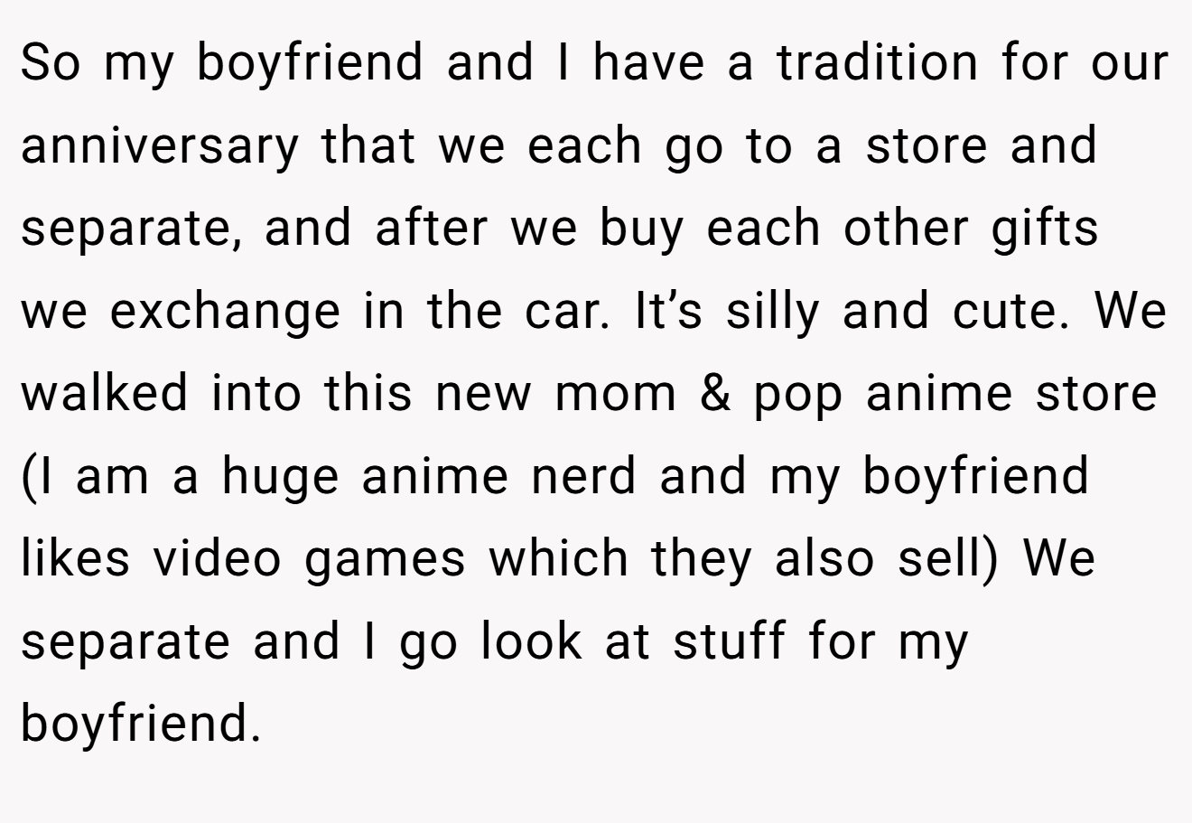 So my boyfriend and I have a tradition for our anniversary that we each go to a store and separate, and after we buy each other gifts we exchange in the car. It’s silly and cute. We walked into this new mom & pop anime store (I am a huge anime nerd and my boyfriend likes video games which they also sell) We separate and I go look at stuff for my boyfriend.