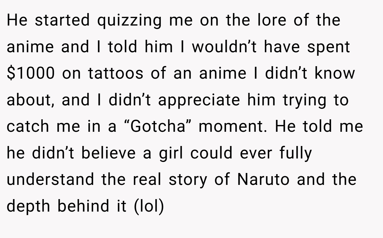 He started quizzing me on the lore of the anime and I told him I wouldn’t have spent $1000 on tattoos of an anime I didn’t know about, and I didn’t appreciate him trying to catch me in a “Gotcha” moment. He told me he didn’t believe a girl could ever fully understand the real story of Naruto and the depth behind it (lol)