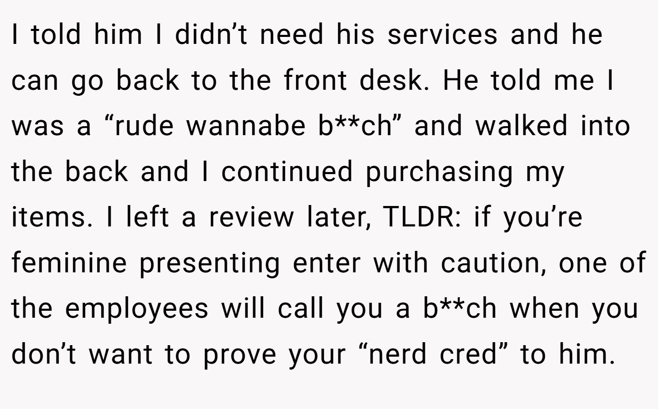 I told him I didn’t need his services and he can go back to the front desk. He told me I was a “rude wannabe b**ch” and walked into the back and I continued purchasing my items. I left a review later, TLDR: if you’re feminine presenting enter with caution, one of the employees will call you a b**ch when you don’t want to prove your “nerd cred” to him.