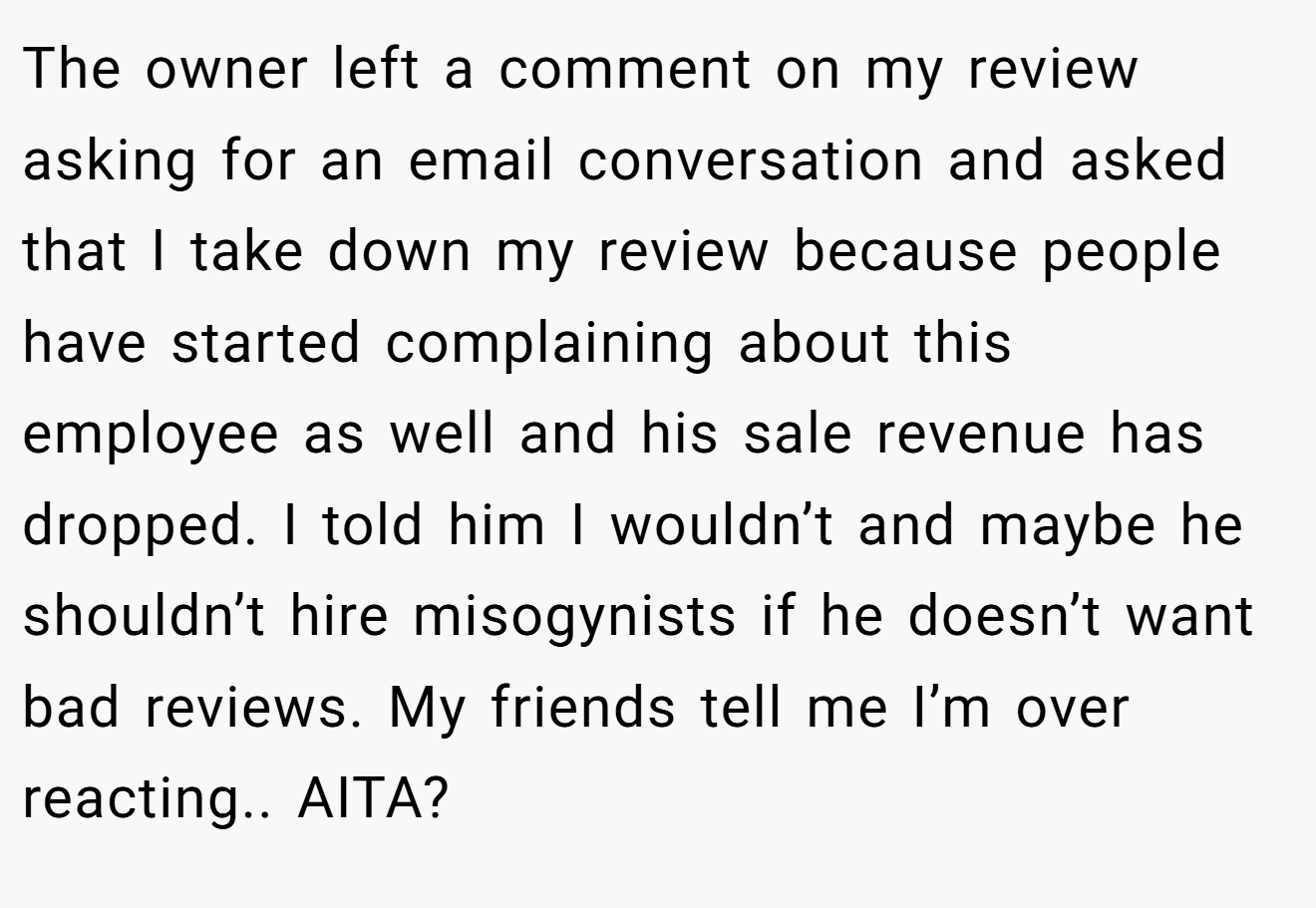The owner left a comment on my review asking for an email conversation and asked that I take down my review because people have started complaining about this employee as well and his sale revenue has dropped. I told him I wouldn’t and maybe he shouldn’t hire misogynists if he doesn’t want bad reviews. My friends tell me I’m over reacting.. AITA?