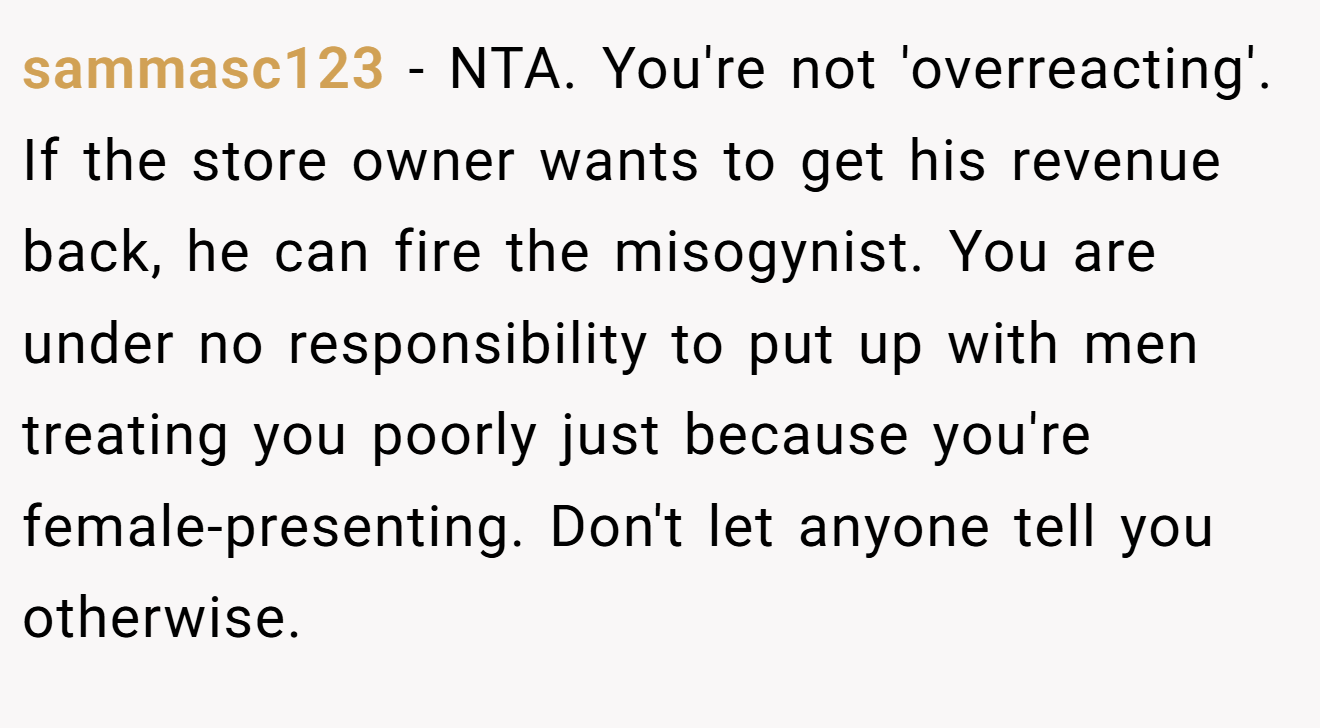 sammasc123 − NTA. You're not 'overreacting'. If the store owner wants to get his revenue back, he can fire the misogynist. You are under no responsibility to put up with men treating you poorly just because you're female-presenting. Don't let anyone tell you otherwise.