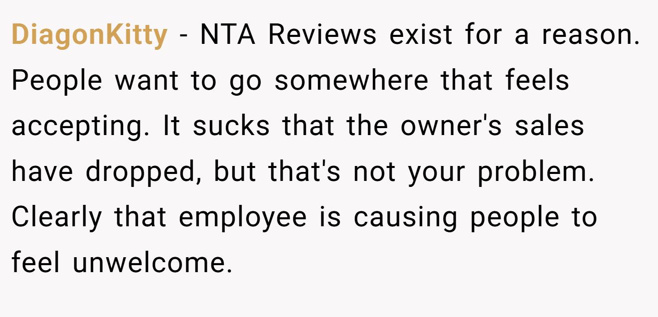 DiagonKitty − NTA Reviews exist for a reason. People want to go somewhere that feels accepting. It sucks that the owner's sales have dropped, but that's not your problem. Clearly that employee is causing people to feel unwelcome.