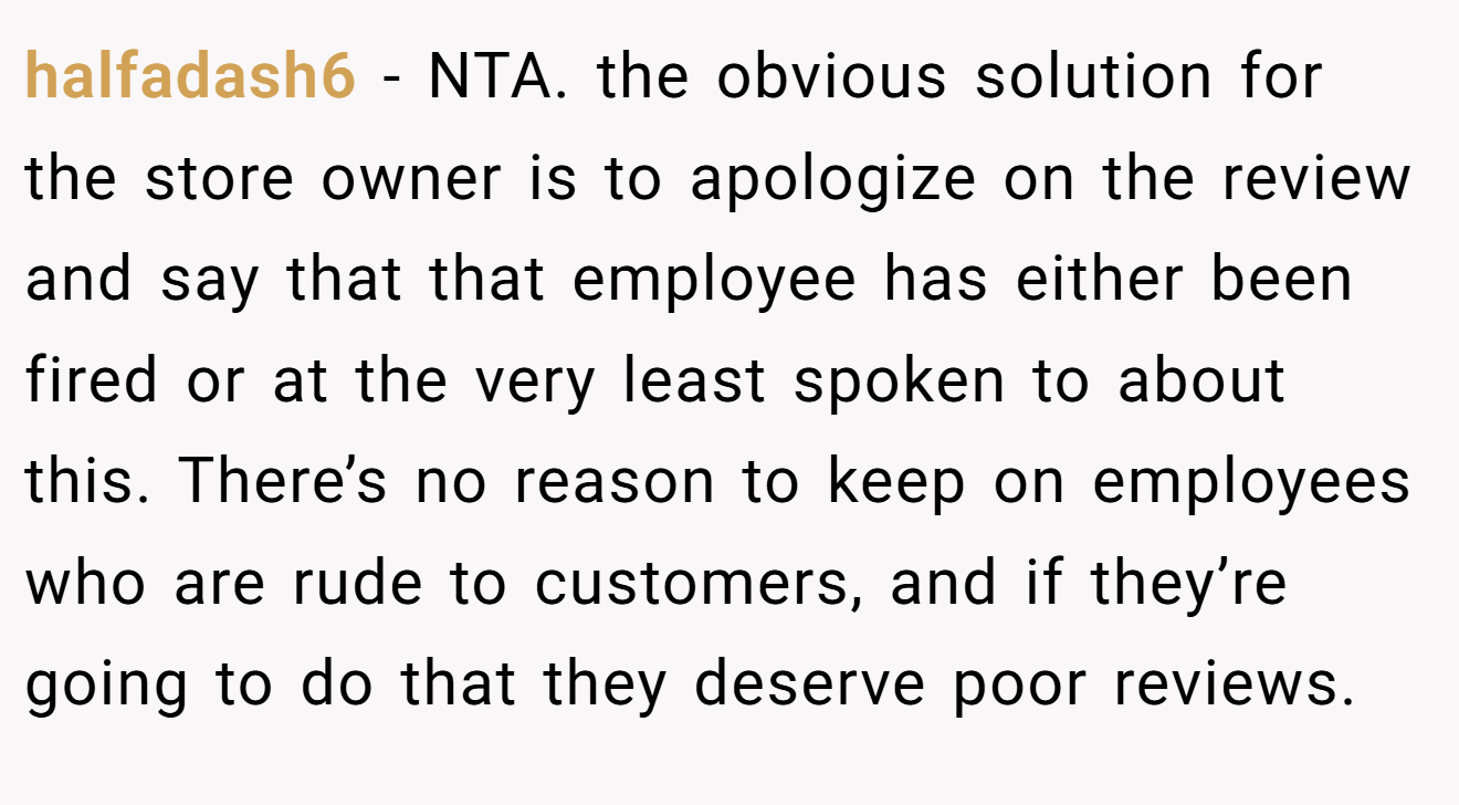 halfadash6 − NTA. the obvious solution for the store owner is to apologize on the review and say that that employee has either been fired or at the very least spoken to about this. There’s no reason to keep on employees who are rude to customers, and if they’re going to do that they deserve poor reviews.