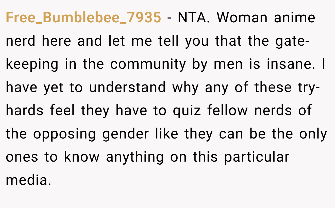 Free_Bumblebee_7935 − NTA. Woman anime nerd here and let me tell you that the gate-keeping in the community by men is insane. I have yet to understand why any of these try-hards feel they have to quiz fellow nerds of the opposing gender like they can be the only ones to know anything on this particular media.