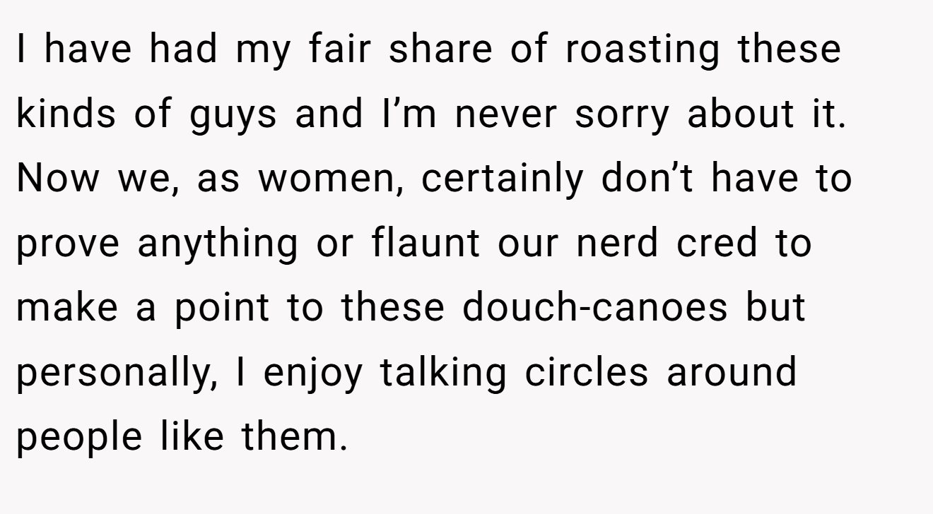 I have had my fair share of roasting these kinds of guys and I’m never sorry about it. Now we, as women, certainly don’t have to prove anything or flaunt our nerd cred to make a point to these douch-canoes but personally, I enjoy talking circles around people like them.