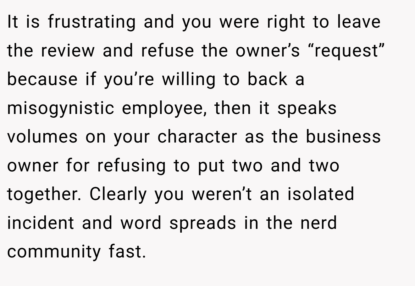It is frustrating and you were right to leave the review and refuse the owner’s “request” because if you’re willing to back a misogynistic employee, then it speaks volumes on your character as the business owner for refusing to put two and two together. Clearly you weren’t an isolated incident and word spreads in the nerd community fast.