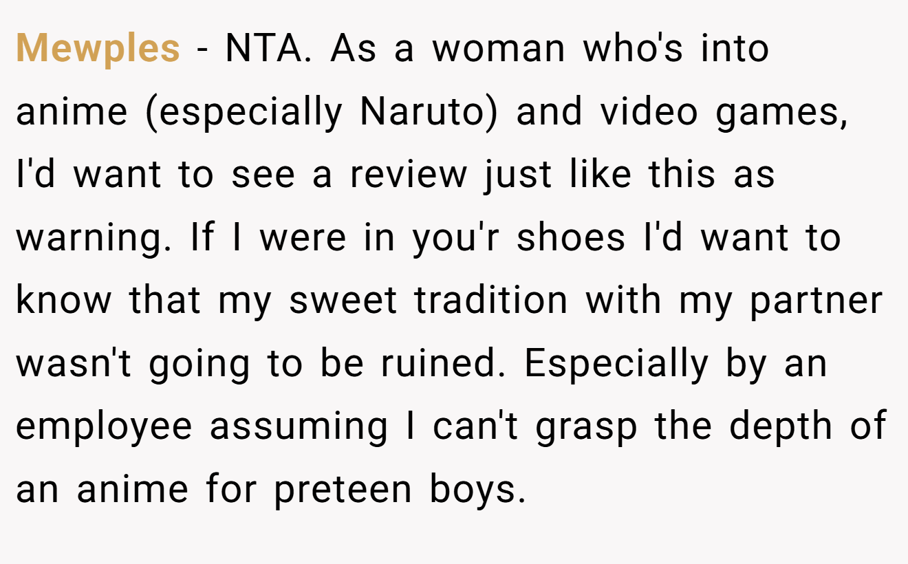 Mewples − NTA. As a woman who's into anime (especially Naruto) and video games, I'd want to see a review just like this as warning. If I were in you'r shoes I'd want to know that my sweet tradition with my partner wasn't going to be ruined. Especially by an employee assuming I can't grasp the depth of an anime for preteen boys.