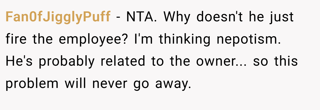 Fan0fJigglyPuff − NTA. Why doesn't he just fire the employee? I'm thinking nepotism. He's probably related to the owner... so this problem will never go away.