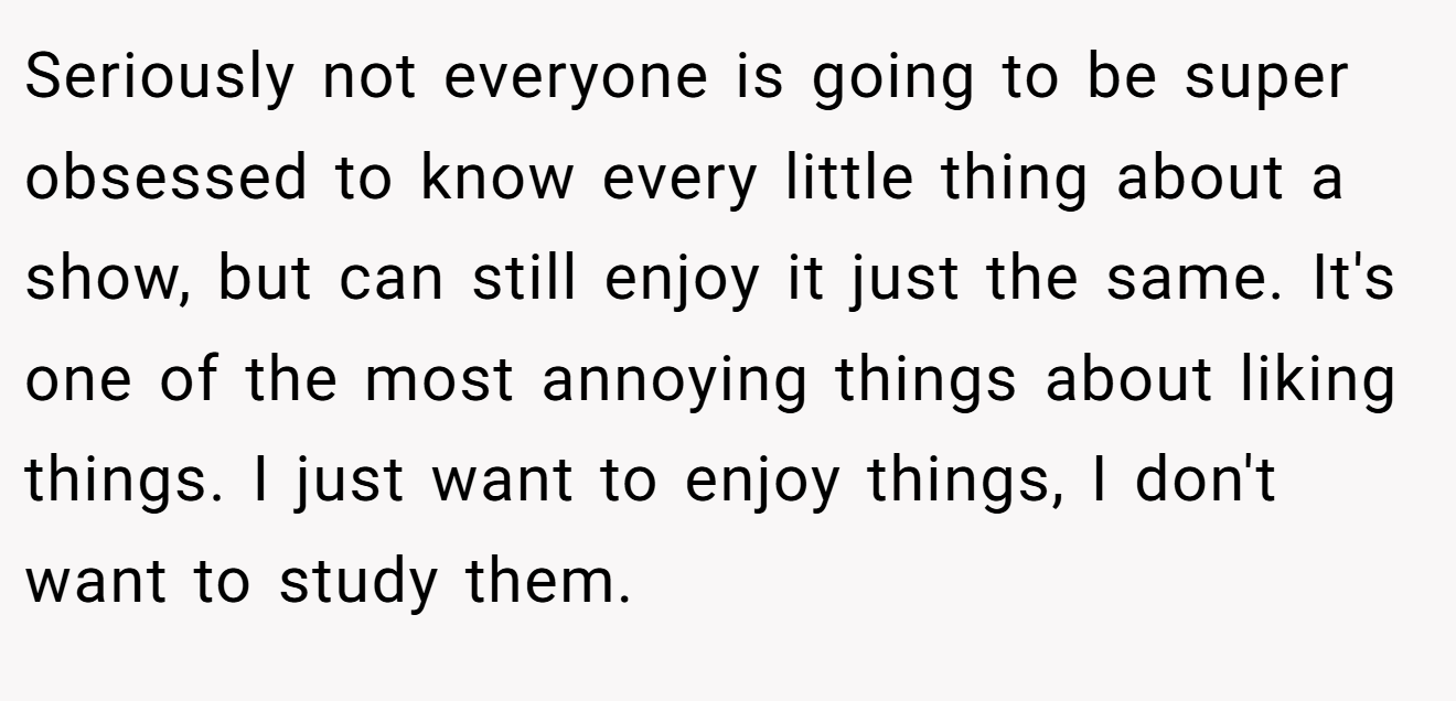 Seriously not everyone is going to be super obsessed to know every little thing about a show, but can still enjoy it just the same. It's one of the most annoying things about liking things. I just want to enjoy things, I don't want to study them.