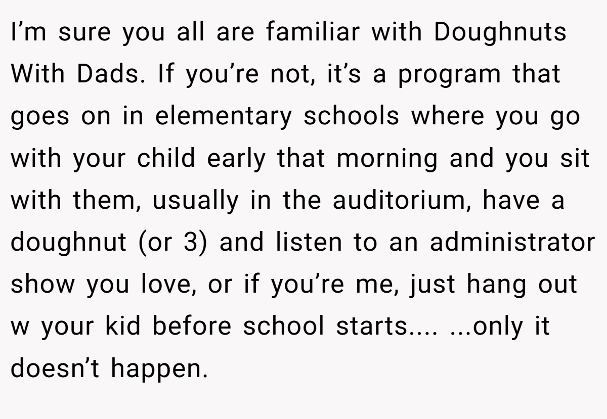 I’m sure you all are familiar with Doughnuts With Dads. If you’re not, it’s a program that goes on in elementary schools where you go with your child early that morning and you sit with them, usually in the auditorium, have a doughnut (or 3) and listen to an administrator show you love, or if you’re me, just hang out w your kid before school starts.... ...only it doesn’t happen.