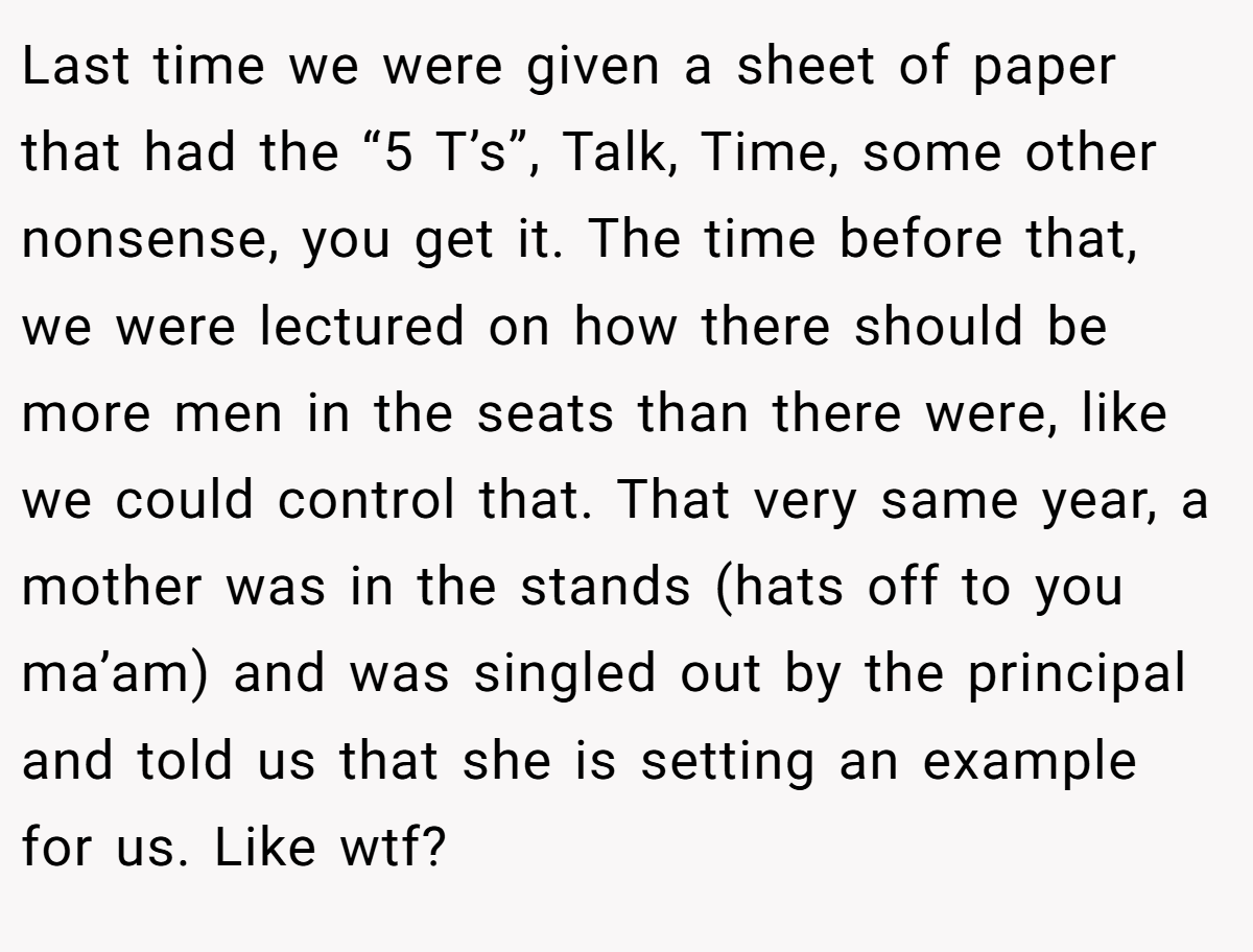 Last time we were given a sheet of paper that had the “5 T’s”, Talk, Time, some other nonsense, you get it. The time before that, we were lectured on how there should be more men in the seats than there were, like we could control that. That very same year, a mother was in the stands (hats off to you ma’am) and was singled out by the principal and told us that she is setting an example for us. Like wtf?