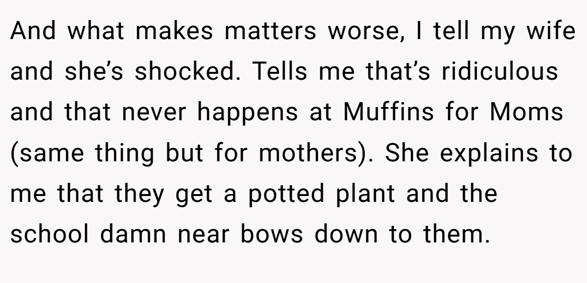 And what makes matters worse, I tell my wife and she’s shocked. Tells me that’s ridiculous and that never happens at Muffins for Moms (same thing but for mothers). She explains to me that they get a potted plant and the school damn near bows down to them.