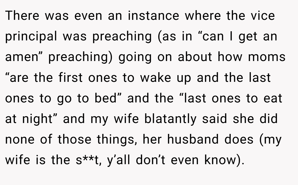 There was even an instance where the vice principal was preaching (as in “can I get an amen” preaching) going on about how moms “are the first ones to wake up and the last ones to go to bed” and the “last ones to eat at night” and my wife blatantly said she did none of those things, her husband does (my wife is the s**t, y’all don’t even know).