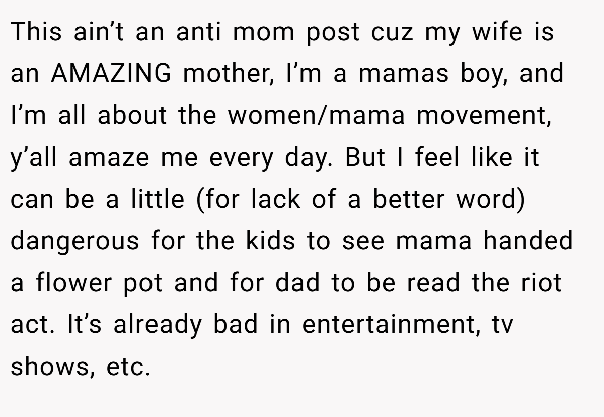 This ain’t an anti mom post cuz my wife is an AMAZING mother, I’m a mamas boy, and I’m all about the women/mama movement, y’all amaze me every day. But I feel like it can be a little (for lack of a better word) dangerous for the kids to see mama handed a flower pot and for dad to be read the riot act. It’s already bad in entertainment, tv shows, etc.