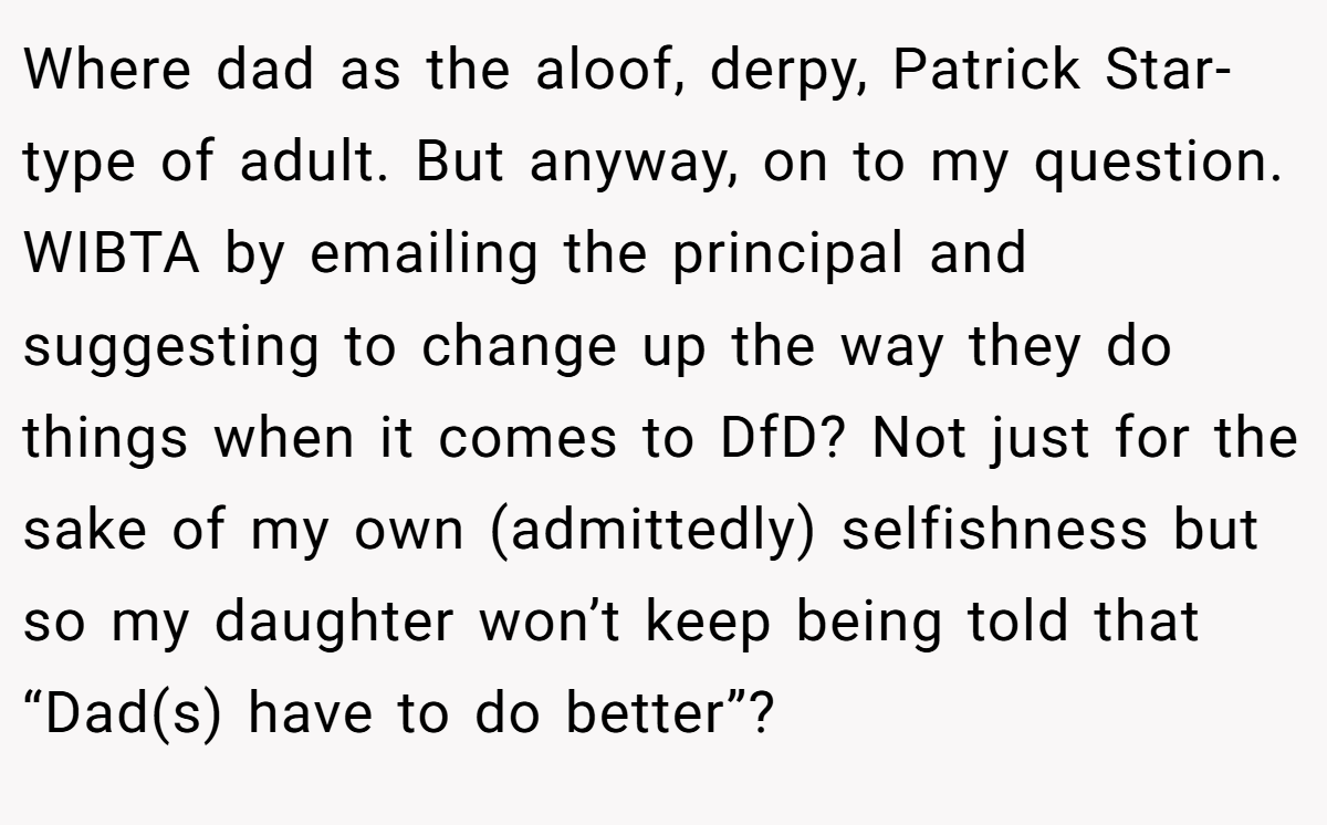Where dad as the aloof, derpy, Patrick Star-type of adult. But anyway, on to my question. WIBTA by emailing the principal and suggesting to change up the way they do things when it comes to DfD? Not just for the sake of my own (admittedly) selfishness but so my daughter won’t keep being told that “Dad(s) have to do better”?