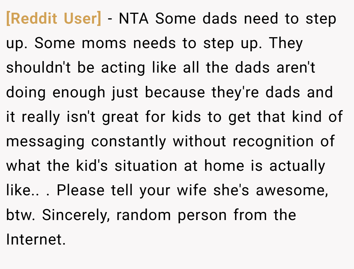 [Reddit User] − NTA Some dads need to step up. Some moms needs to step up. They shouldn't be acting like all the dads aren't doing enough just because they're dads and it really isn't great for kids to get that kind of messaging constantly without recognition of what the kid's situation at home is actually like.. ​. Please tell your wife she's awesome, btw. Sincerely, random person from the Internet.