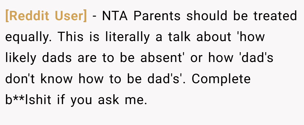 [Reddit User] − NTA Parents should be treated equally. This is literally a talk about 'how likely dads are to be absent' or how 'dad's don't know how to be dad's'. Complete b**lshit if you ask me.