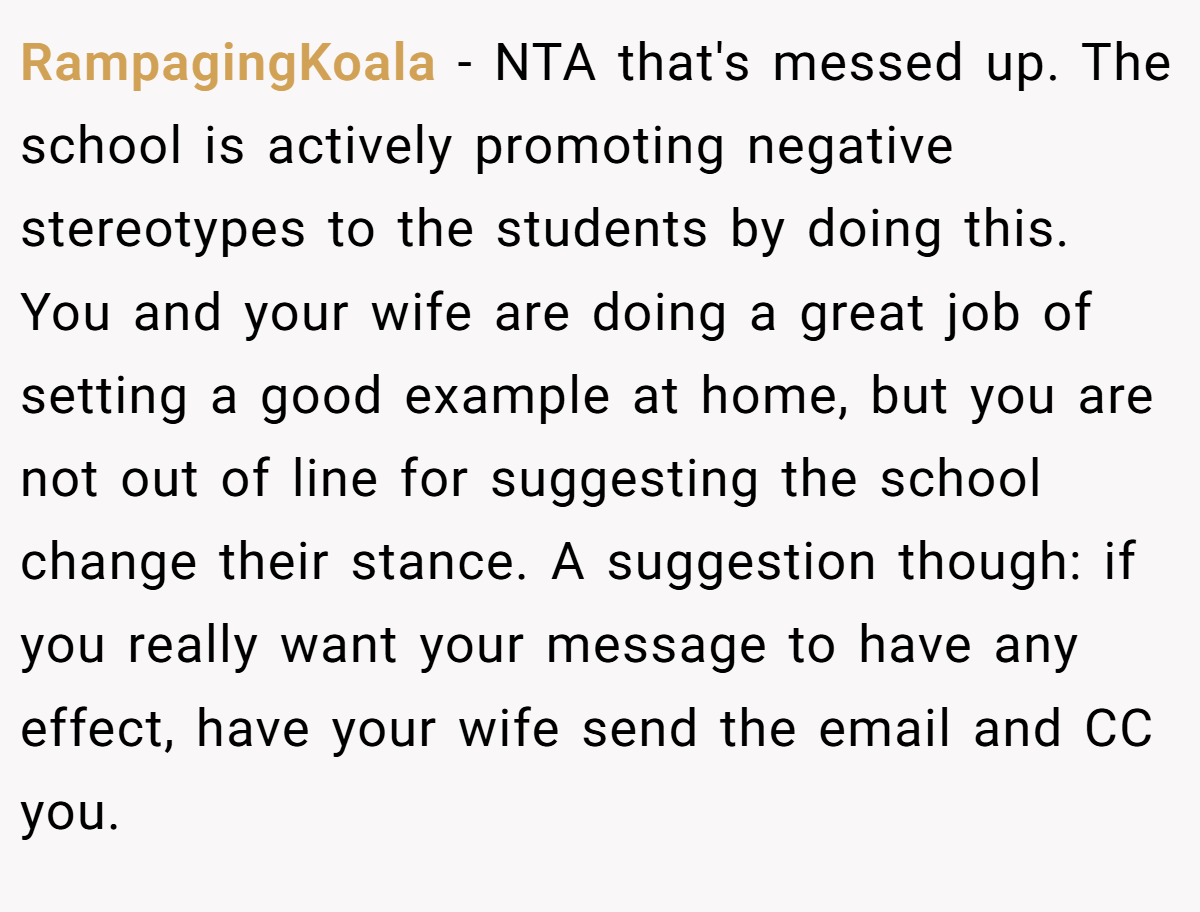 RampagingKoala − NTA that's messed up. The school is actively promoting negative stereotypes to the students by doing this. You and your wife are doing a great job of setting a good example at home, but you are not out of line for suggesting the school change their stance. A suggestion though: if you really want your message to have any effect, have your wife send the email and CC you.