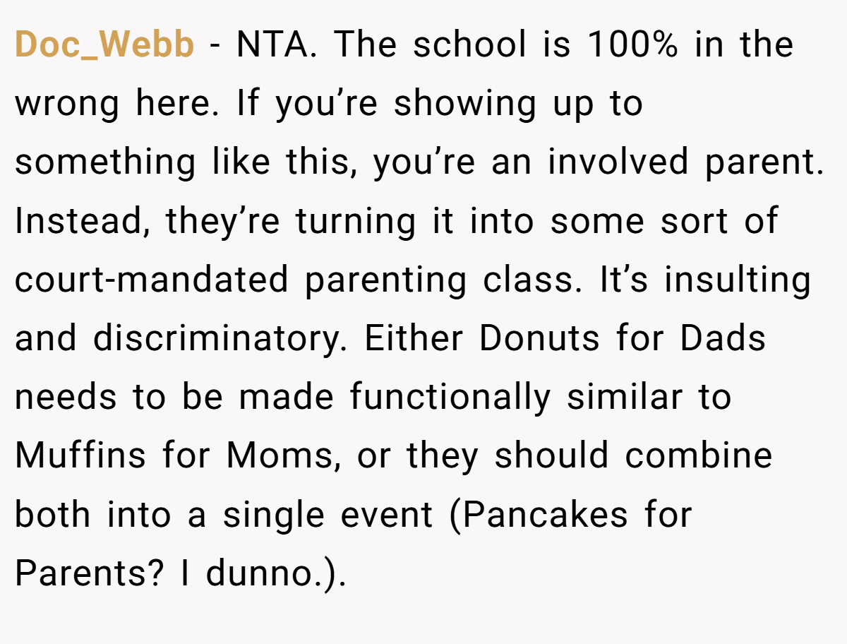 Doc_Webb − NTA. The school is 100% in the wrong here. If you’re showing up to something like this, you’re an involved parent. Instead, they’re turning it into some sort of court-mandated parenting class. It’s insulting and discriminatory. Either Donuts for Dads needs to be made functionally similar to Muffins for Moms, or they should combine both into a single event (Pancakes for Parents? I dunno.).