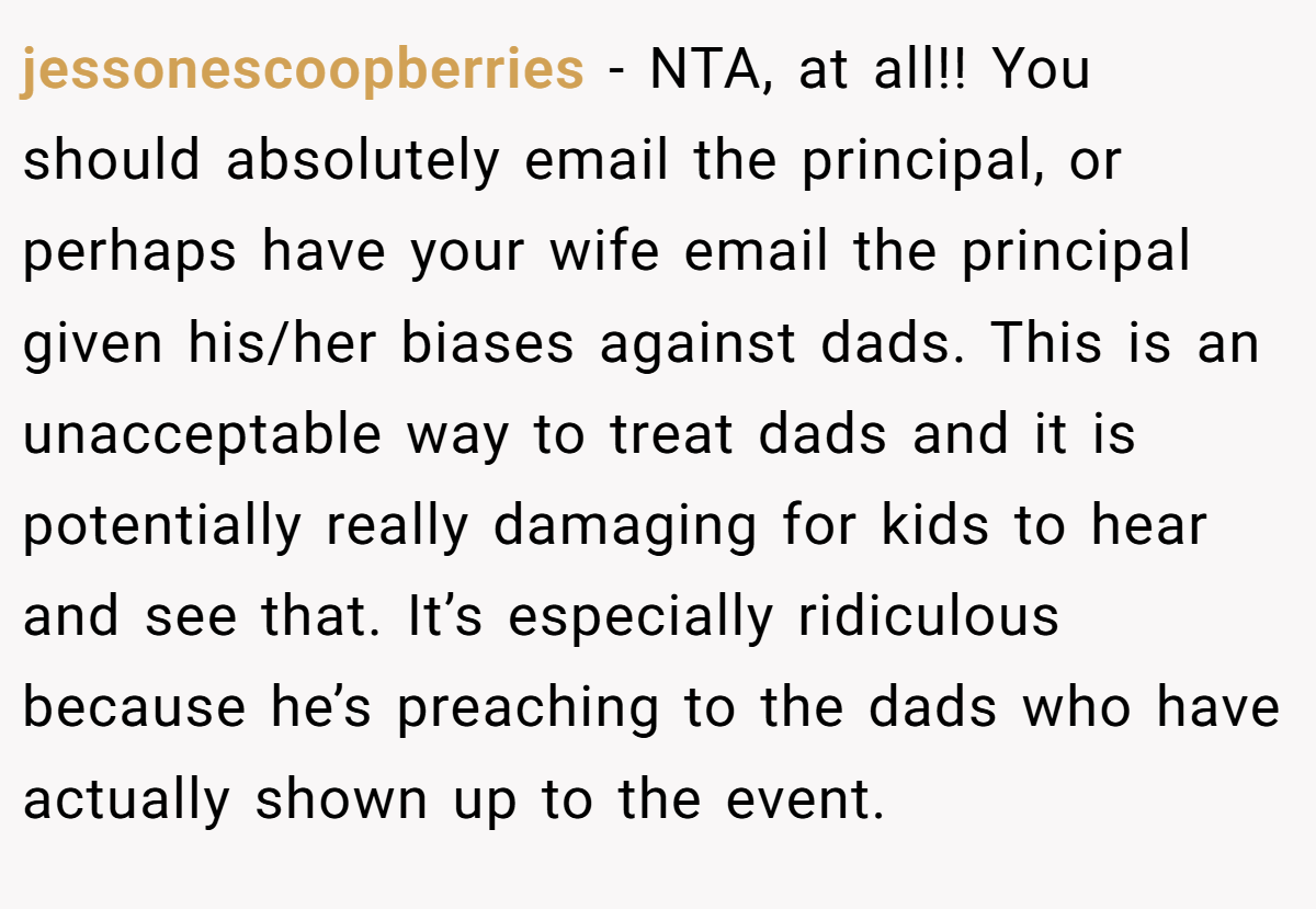 jessonescoopberries − NTA, at all!! You should absolutely email the principal, or perhaps have your wife email the principal given his/her biases against dads. This is an unacceptable way to treat dads and it is potentially really damaging for kids to hear and see that. It’s especially ridiculous because he’s preaching to the dads who have actually shown up to the event.