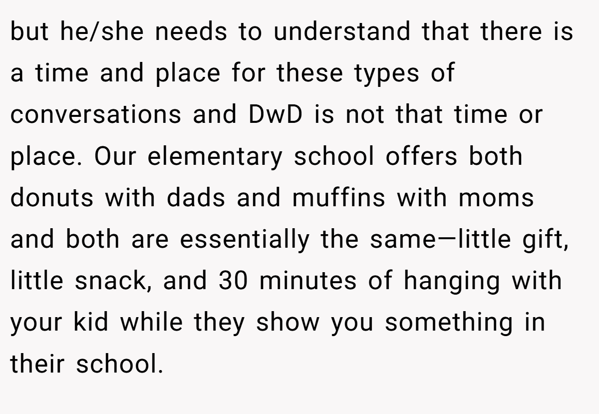 but he/she needs to understand that there is a time and place for these types of conversations and DwD is not that time or place. Our elementary school offers both donuts with dads and muffins with moms and both are essentially the same—little gift, little snack, and 30 minutes of hanging with your kid while they show you something in their school.
