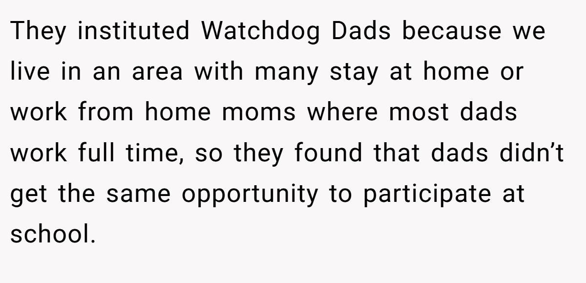 They instituted Watchdog Dads because we live in an area with many stay at home or work from home moms where most dads work full time, so they found that dads didn’t get the same opportunity to participate at school.