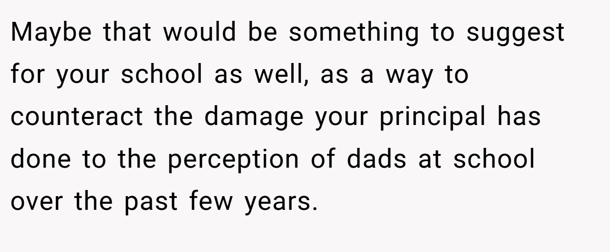 Maybe that would be something to suggest for your school as well, as a way to counteract the damage your principal has done to the perception of dads at school over the past few years.