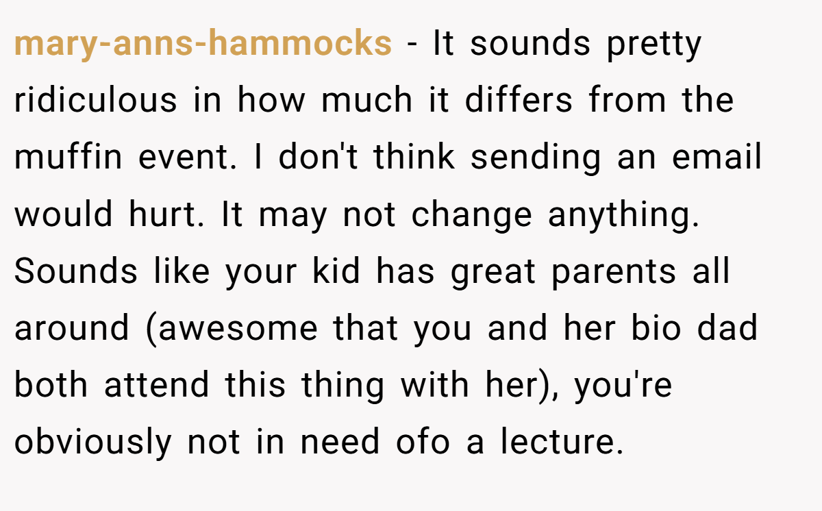 mary-anns-hammocks − It sounds pretty ridiculous in how much it differs from the muffin event. I don't think sending an email would hurt. It may not change anything. Sounds like your kid has great parents all around (awesome that you and her bio dad both attend this thing with her), you're obviously not in need ofo a lecture.