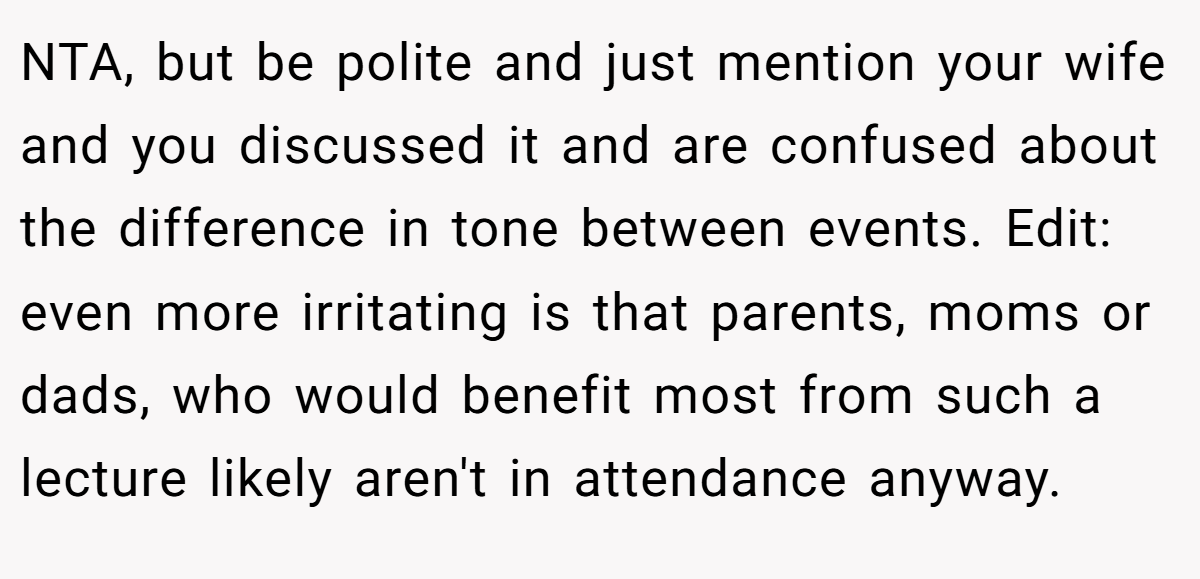 NTA, but be polite and just mention your wife and you discussed it and are confused about the difference in tone between events. Edit: even more irritating is that parents, moms or dads, who would benefit most from such a lecture likely aren't in attendance anyway.