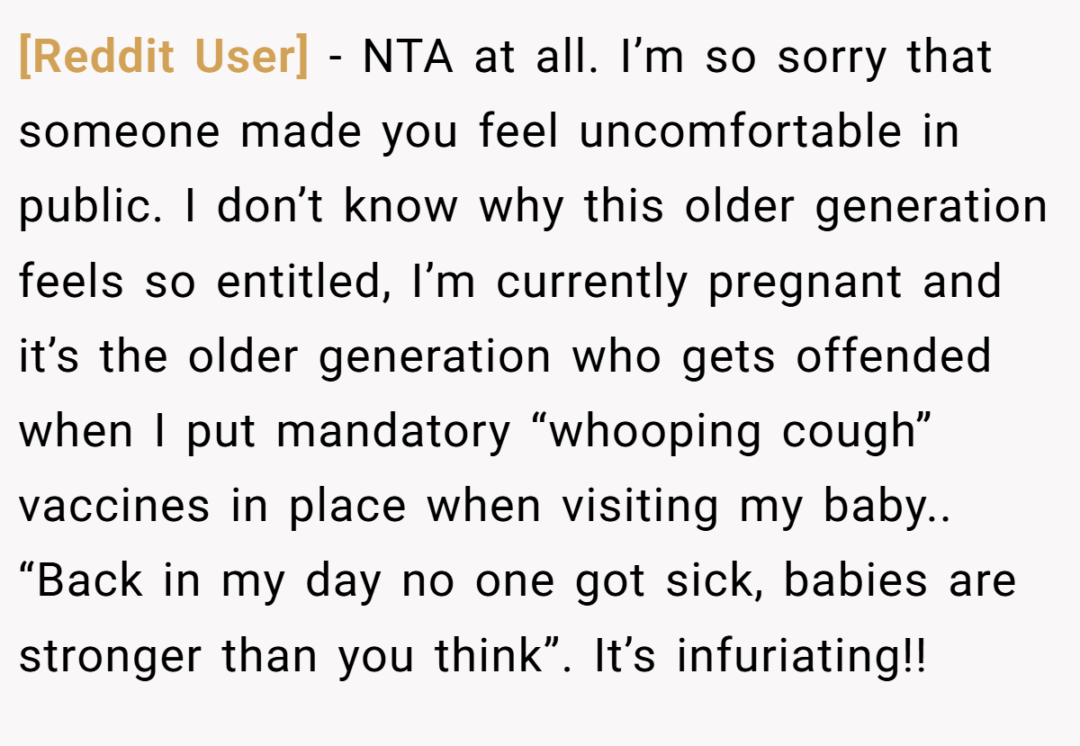 [Reddit User] − NTA at all. I’m so sorry that someone made you feel uncomfortable in public. I don’t know why this older generation feels so entitled, I’m currently pregnant and it’s the older generation who gets offended when I put mandatory “whooping cough” vaccines in place when visiting my baby.. “Back in my day no one got sick, babies are stronger than you think”. It’s infuriating!!