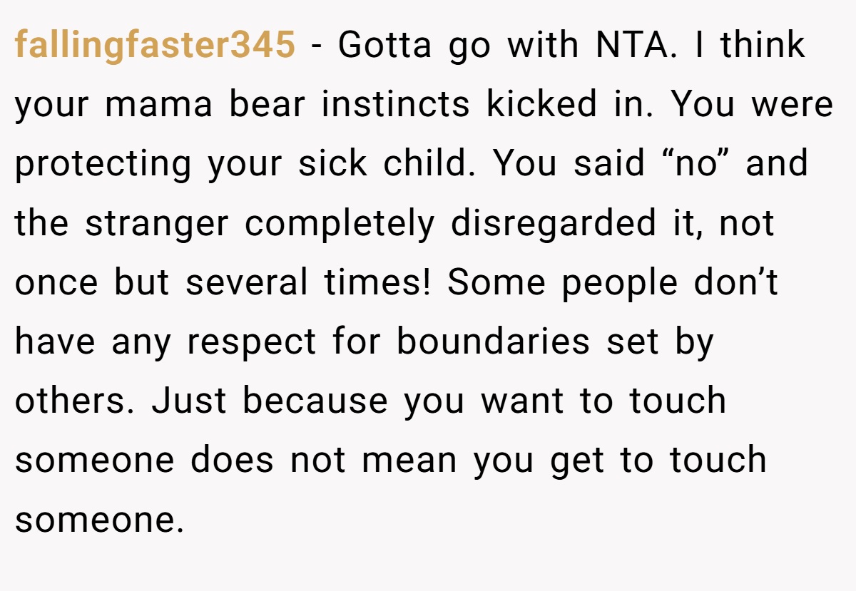 fallingfaster345 − Gotta go with NTA. I think your mama bear instincts kicked in. You were protecting your sick child. You said “no” and the stranger completely disregarded it, not once but several times! Some people don’t have any respect for boundaries set by others. Just because you want to touch someone does not mean you get to touch someone.
