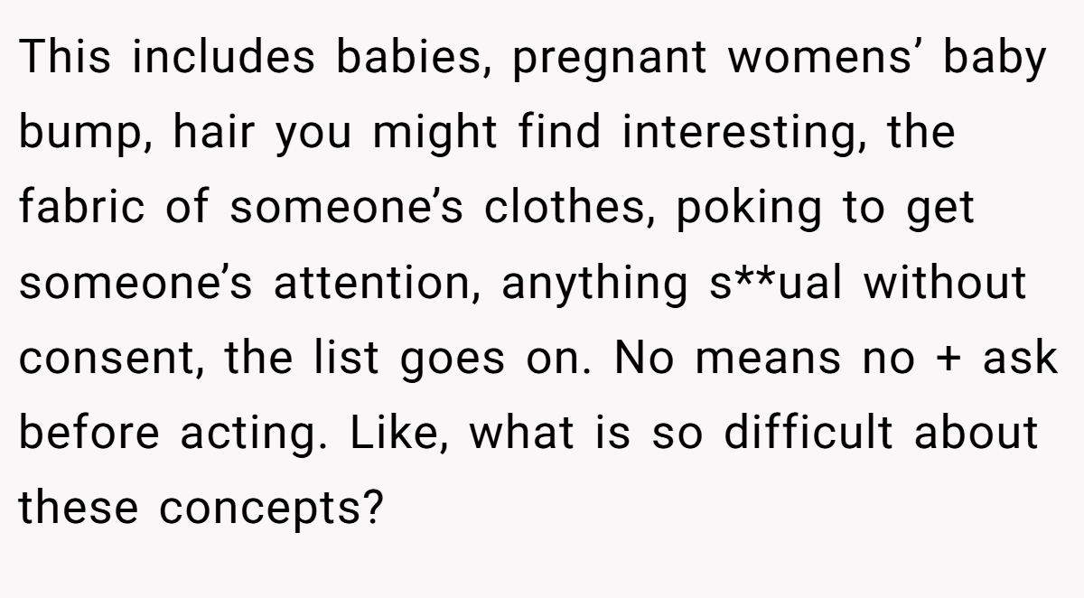 This includes babies, pregnant womens’ baby bump, hair you might find interesting, the fabric of someone’s clothes, poking to get someone’s attention, anything s**ual without consent, the list goes on. No means no + ask before acting. Like, what is so difficult about these concepts?