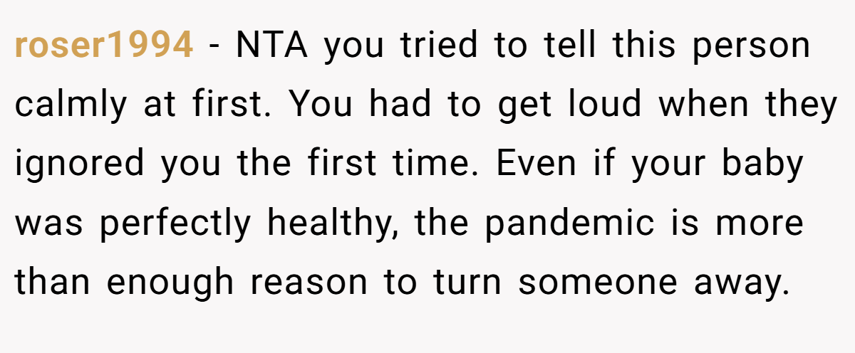 roser1994 − NTA you tried to tell this person calmly at first. You had to get loud when they ignored you the first time. Even if your baby was perfectly healthy, the pandemic is more than enough reason to turn someone away.