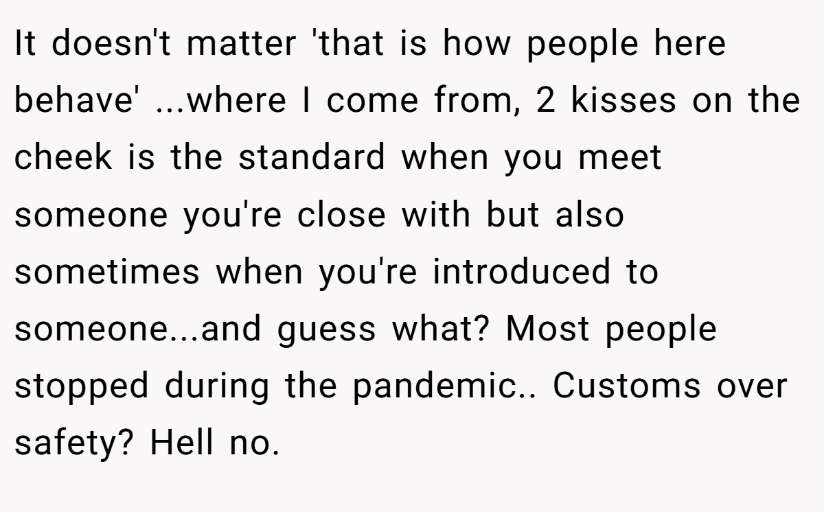 It doesn't matter 'that is how people here behave' ...where I come from, 2 kisses on the cheek is the standard when you meet someone you're close with but also sometimes when you're introduced to someone...and guess what? Most people stopped during the pandemic.. Customs over safety? Hell no.