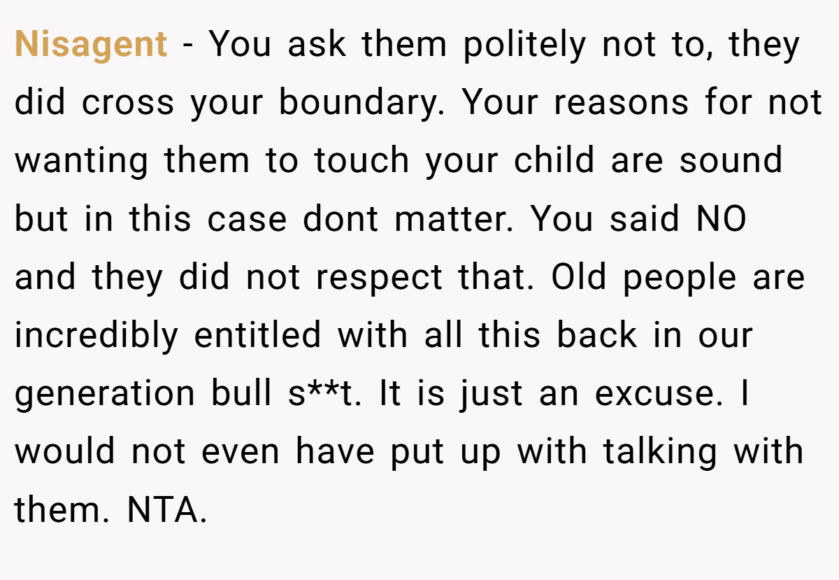 Nisagent − You ask them politely not to, they did cross your boundary. Your reasons for not wanting them to touch your child are sound but in this case dont matter. You said NO and they did not respect that. Old people are incredibly entitled with all this back in our generation bull s**t. It is just an excuse. I would not even have put up with talking with them. NTA.
