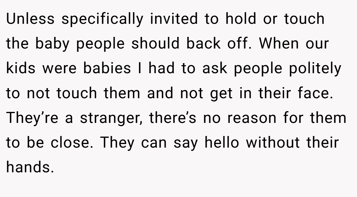 Unless specifically invited to hold or touch the baby people should back off. When our kids were babies I had to ask people politely to not touch them and not get in their face. They’re a stranger, there’s no reason for them to be close. They can say hello without their hands.