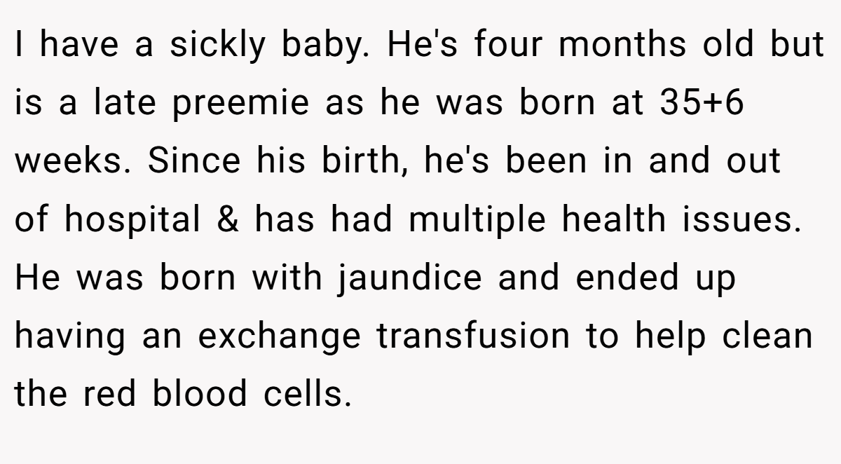 I have a sickly baby. He's four months old but is a late preemie as he was born at 35+6 weeks. Since his birth, he's been in and out of hospital & has had multiple health issues. He was born with jaundice and ended up having an exchange transfusion to help clean the red blood cells.