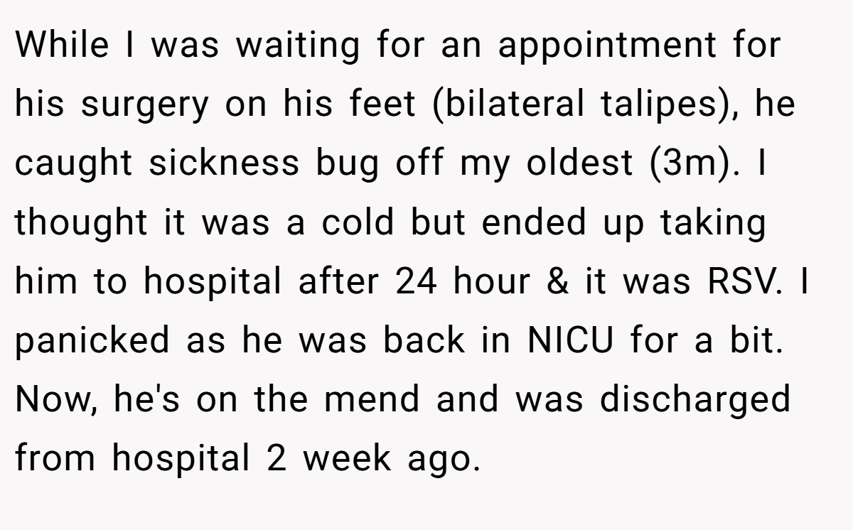 While I was waiting for an appointment for his surgery on his feet (bilateral talipes), he caught sickness bug off my oldest (3m). I thought it was a cold but ended up taking him to hospital after 24 hour & it was RSV. I panicked as he was back in NICU for a bit. Now, he's on the mend and was discharged from hospital 2 week ago.