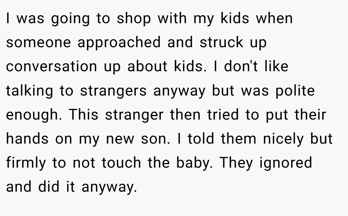 I was going to shop with my kids when someone approached and struck up conversation up about kids. I don't like talking to strangers anyway but was polite enough. This stranger then tried to put their hands on my new son. I told them nicely but firmly to not touch the baby. They ignored and did it anyway.