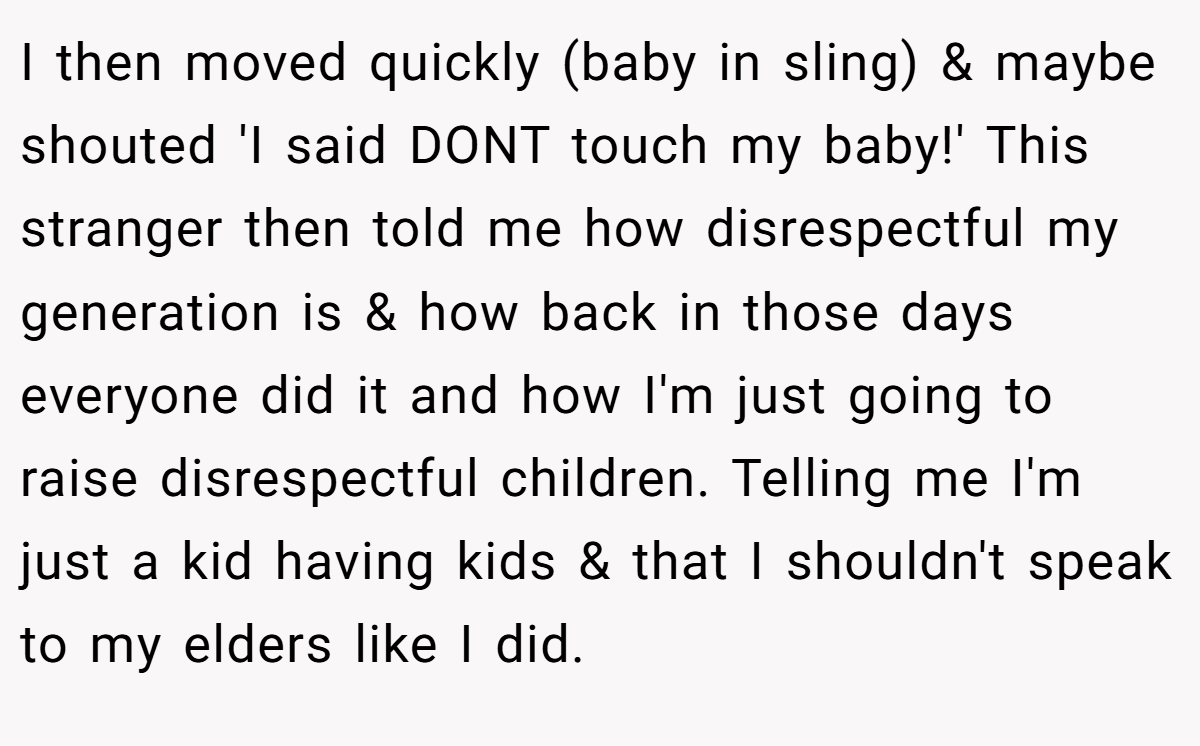 I then moved quickly (baby in sling) & maybe shouted 'I said DONT touch my baby!' This stranger then told me how disrespectful my generation is & how back in those days everyone did it and how I'm just going to raise disrespectful children. Telling me I'm just a kid having kids & that I shouldn't speak to my elders like I did.
