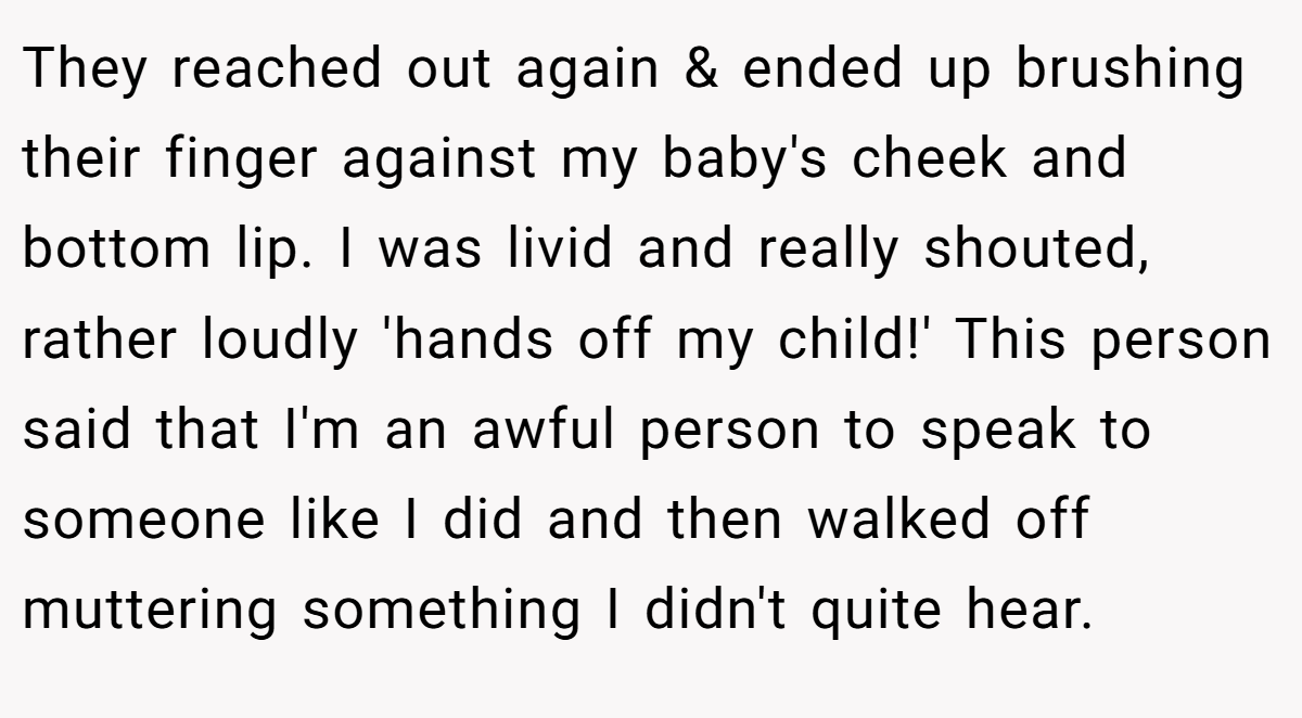 They reached out again & ended up brushing their finger against my baby's cheek and bottom lip. I was livid and really shouted, rather loudly 'hands off my child!' This person said that I'm an awful person to speak to someone like I did and then walked off muttering something I didn't quite hear.