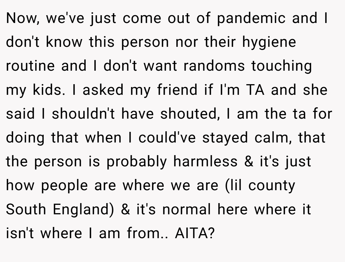 Now, we've just come out of pandemic and I don't know this person nor their hygiene routine and I don't want randoms touching my kids. I asked my friend if I'm TA and she said I shouldn't have shouted, I am the ta for doing that when I could've stayed calm, that the person is probably harmless & it's just how people are where we are (lil county South England) & it's normal here where it isn't where I am from.. AITA?