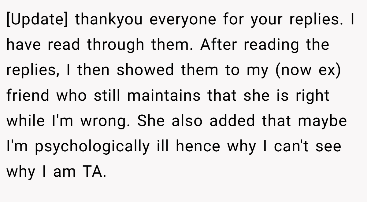 [Update] thankyou everyone for your replies. I have read through them. After reading the replies, I then showed them to my (now ex) friend who still maintains that she is right while I'm wrong. She also added that maybe I'm psychologically ill hence why I can't see why I am TA.