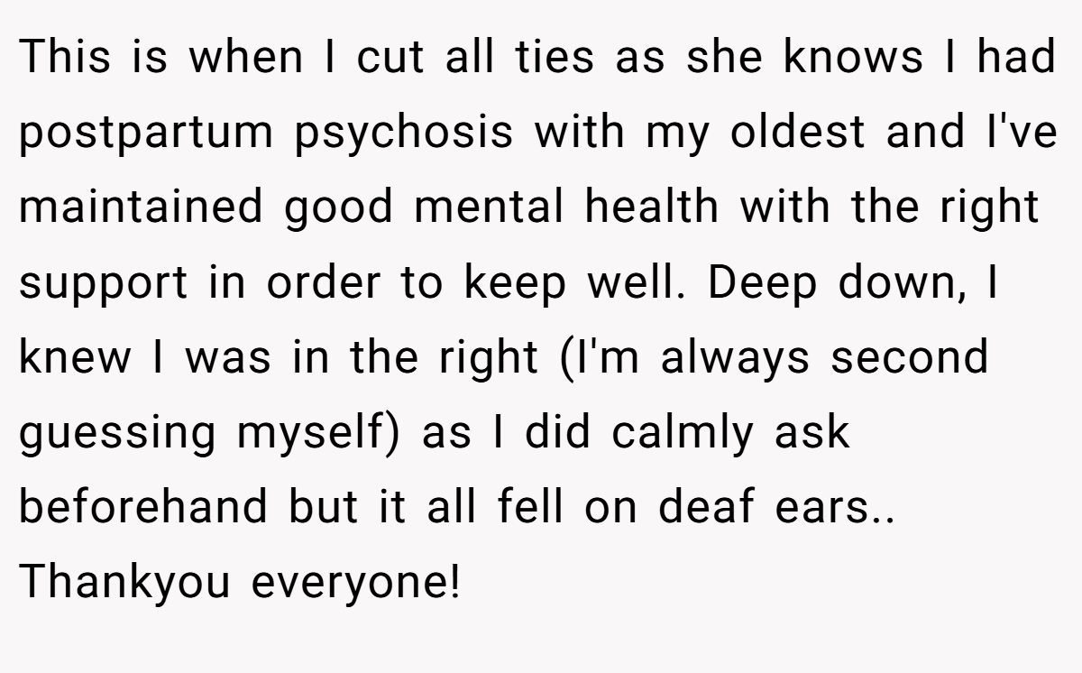 This is when I cut all ties as she knows I had postpartum psychosis with my oldest and I've maintained good mental health with the right support in order to keep well. Deep down, I knew I was in the right (I'm always second guessing myself) as I did calmly ask beforehand but it all fell on deaf ears.. Thankyou everyone!