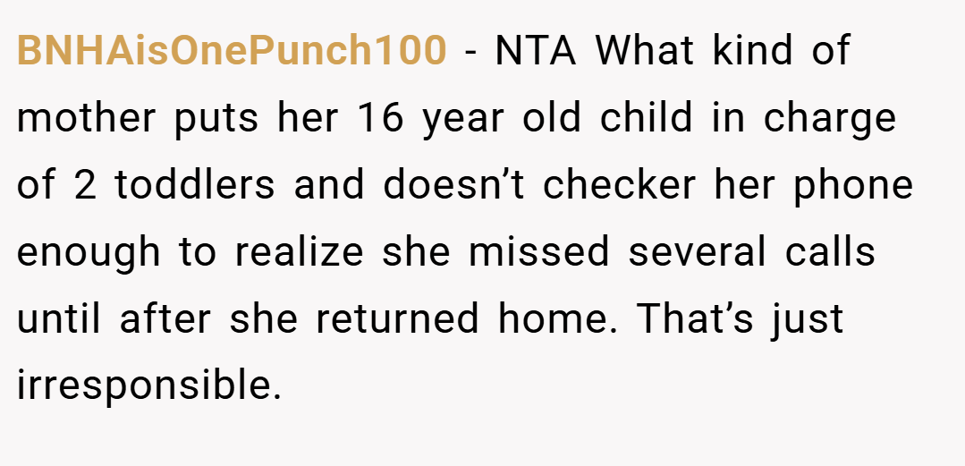 BNHAisOnePunch100 − NTA What kind of mother puts her 16 year old child in charge of 2 toddlers and doesn’t checker her phone enough to realize she missed several calls until after she returned home. That’s just irresponsible.